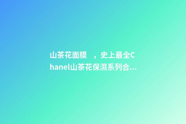 山茶花面膜，史上最全Chanel山茶花保濕系列合集實力測評-第1張-觀點-玄機派